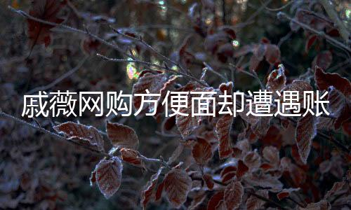 戚薇網(wǎng)購方便面卻遭遇賬號問題，網(wǎng)購背后的細節(jié)疏忽