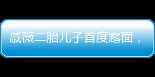 戚薇二胎兒子首度露面，家庭新成員的溫馨亮相