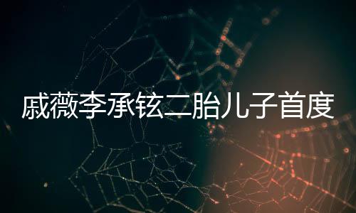 戚薇李承鉉二胎兒子首度曝光，家庭新篇章的溫馨啟幕