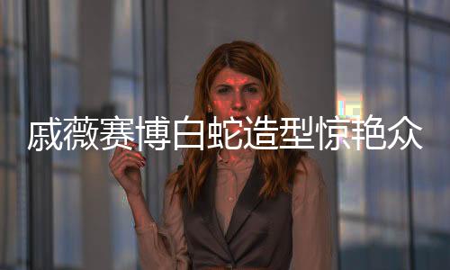 戚薇賽博白蛇造型驚艷眾人，美麗新風尚