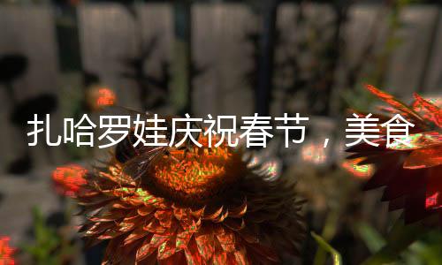 扎哈羅娃慶祝春節(jié)，美食中的文化情緣