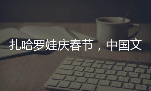 扎哈羅娃慶春節(jié)，中國(guó)文化的溫暖擁抱與美食之旅