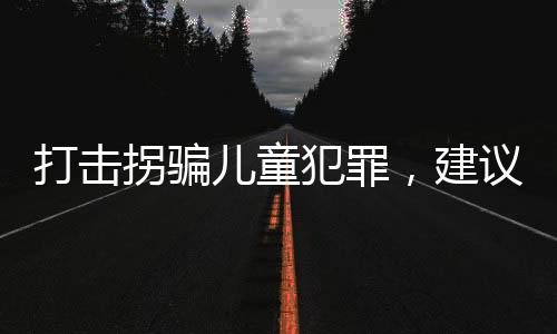 打擊拐騙兒童犯罪，建議增設(shè)極刑以震懾犯罪行為