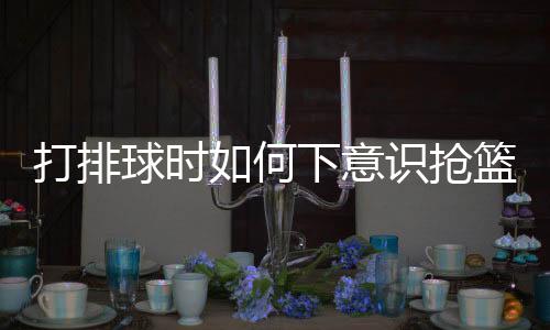 打排球時如何下意識搶籃板，技巧分析與實戰(zhàn)指南