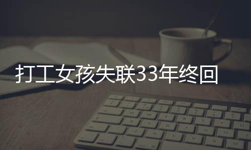 打工女孩失聯(lián)33年終回家，姐妹激動(dòng)重逢