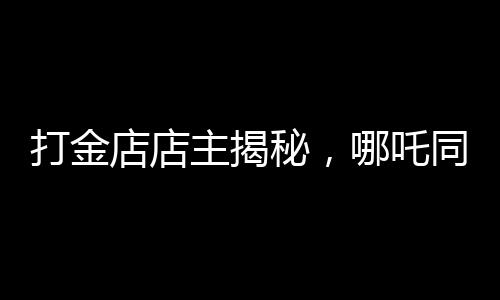 打金店店主揭秘，哪吒同款金鐲價格上萬——探尋背后的故事