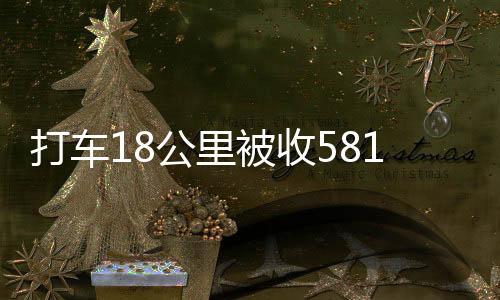 打車18公里被收581元事件曝光，官方正式通報