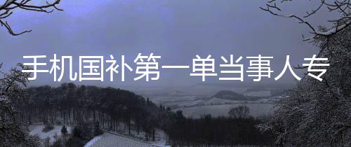 手機(jī)國補(bǔ)第一單當(dāng)事人專訪，深入研究的背后故事