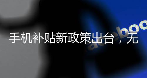 手機(jī)補(bǔ)貼新政策出臺(tái)，無需交舊手機(jī)，惠及廣大消費(fèi)者