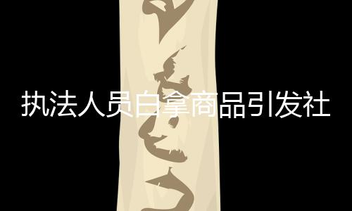 執(zhí)法人員白拿商品引發(fā)社會(huì)關(guān)注