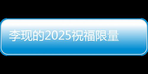 李現(xiàn)的2025祝福限量放送，一段獨(dú)特的寄語與期望