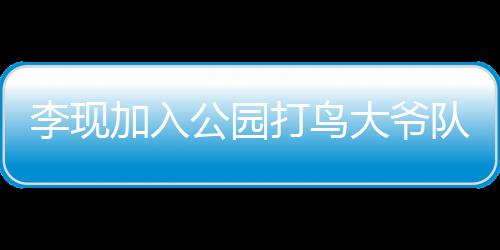 李現(xiàn)加入公園打鳥大爺隊伍，明星與自然愛好者的跨界聯(lián)動