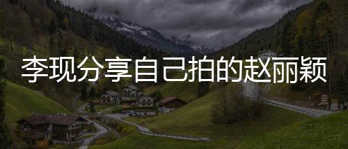 李現(xiàn)分享自己拍的趙麗穎，影像中的閃耀時刻