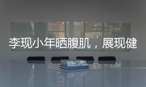 李現(xiàn)小年曬腹肌，展現(xiàn)健身魅力與自律精神