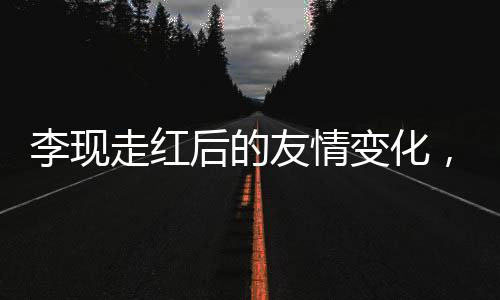 李現(xiàn)走紅后的友情變化，刪除好友引發(fā)深思