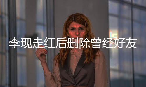 李現(xiàn)走紅后刪除曾經(jīng)好友微信，引發(fā)網(wǎng)友熱議