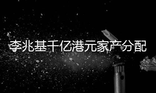李兆基千億港元家產(chǎn)分配秘聞，財(cái)閥家族遺產(chǎn)規(guī)劃揭秘