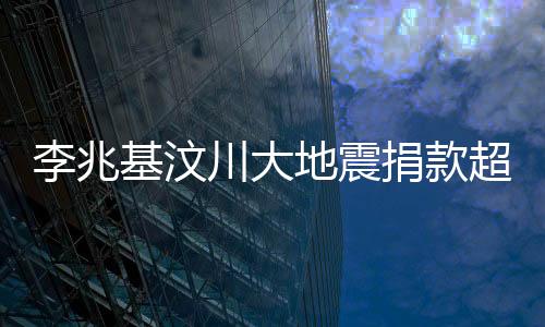 李兆基汶川大地震捐款超五億——企業(yè)家大愛的具體展現(xiàn)