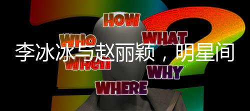 李冰冰與趙麗穎，明星間的溫情關(guān)注——我眼中的一二三四