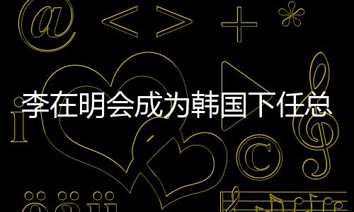 李在明會(huì)成為韓國(guó)下任總統(tǒng)嗎？