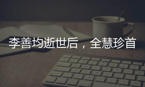 李善均逝世后，全慧珍首次公開亮相，深情緬懷與前行之力