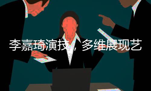 李嘉琦演技，多維展現(xiàn)藝術(shù)魅力的演員之路