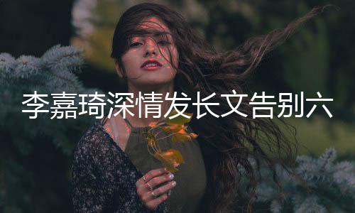 李嘉琦深情發(fā)長文告別六姊妹，引發(fā)粉絲熱議與不舍