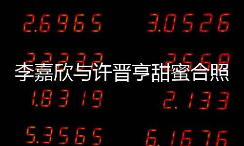 李嘉欣與許晉亨甜蜜合照秀恩愛，二人世界引發(fā)網(wǎng)友熱議