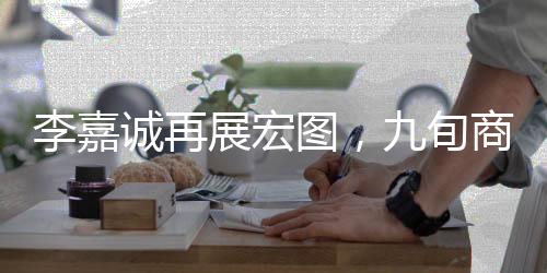 李嘉誠(chéng)再展宏圖，九旬商界的傳奇新動(dòng)作