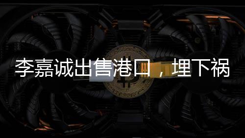 李嘉誠(chéng)出售港口，埋下禍根，或是另一角度看業(yè)務(wù)的重新配置？