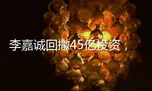 李嘉誠回撤45億投資，商界巨頭重新評估市場布局