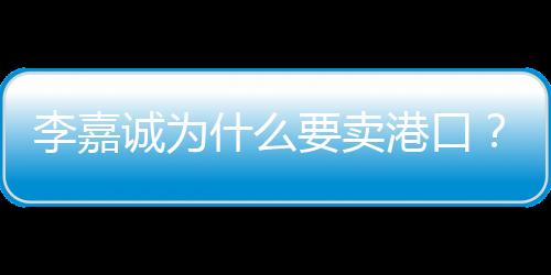 李嘉誠為什么要賣港口？深度解析其背后的原因