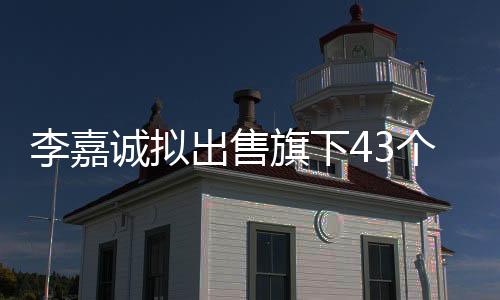 李嘉誠擬出售旗下43個港口業(yè)務，引發(fā)新一輪全球物流格局調(diào)整