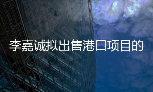 李嘉誠擬出售港口項目的重要性分析