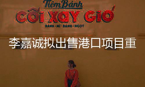 李嘉誠擬出售港口項(xiàng)目重要性解析