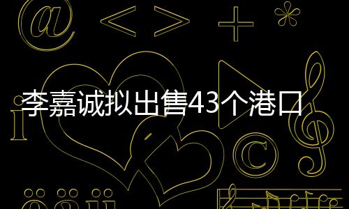李嘉誠(chéng)擬出售43個(gè)港口，港口業(yè)務(wù)轉(zhuǎn)型引熱議