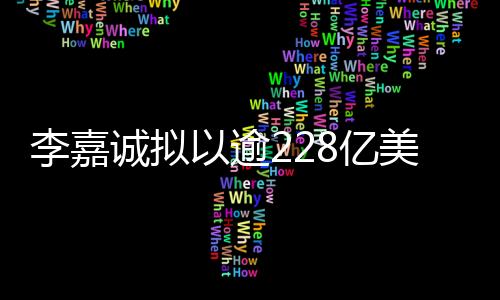 李嘉誠(chéng)擬以逾228億美元出售巴拿馬等港口資產(chǎn)，全球商業(yè)再掀波瀾