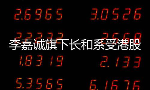 李嘉誠旗下長和系受港股跳水影響