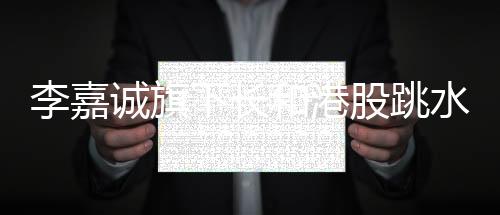 李嘉誠(chéng)旗下長(zhǎng)和港股跳水，市場(chǎng)變動(dòng)下的商業(yè)洞察