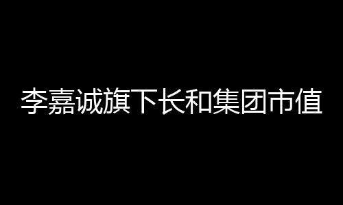 李嘉誠(chéng)旗下長(zhǎng)和集團(tuán)市值11天蒸發(fā)逾三百億港元，市場(chǎng)熱議其前景展望