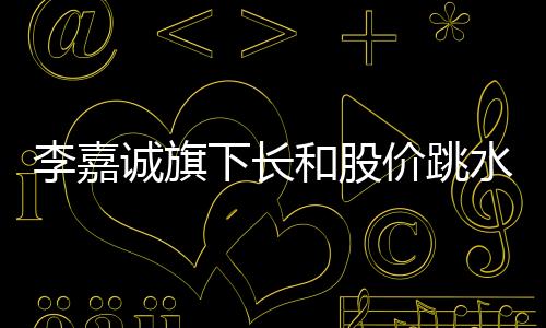 李嘉誠旗下長和股價(jià)跳水，市場(chǎng)熱議背后原因及未來展望