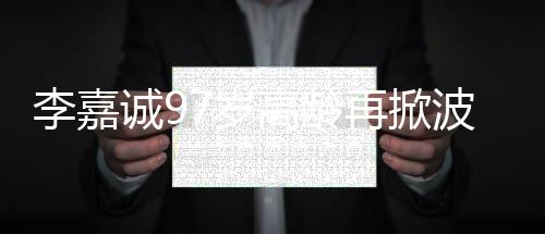 李嘉誠97歲高齡再掀波瀾，商界傳奇的新動作
