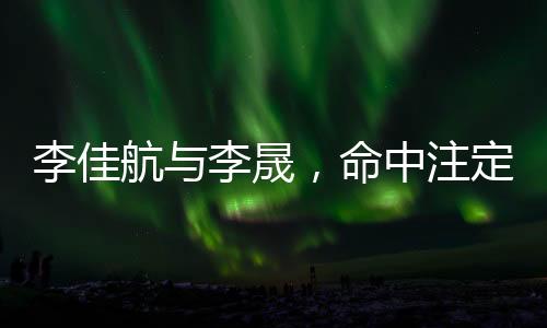 李佳航與李晟，命中注定的鐘情之旅