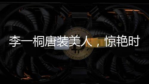 李一桐唐裝美人，驚艷時(shí)刻與永恒魅力