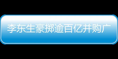 李東生豪擲逾百億并購廣州兩座工廠，推動(dòng)產(chǎn)業(yè)整合升級(jí)