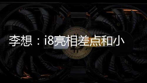 李想：i8亮相差點和小米撞期，和小米溝通后我們選擇“讓路”