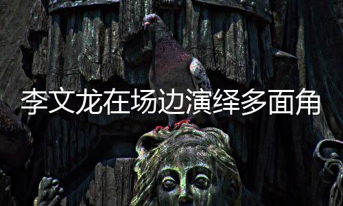 李文龍?jiān)趫鲞呇堇[多面角色，賽場內(nèi)外的獨(dú)特魅力