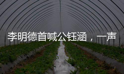 李明德首喊公鈺涵，一聲音呼喚展現(xiàn)新篇章