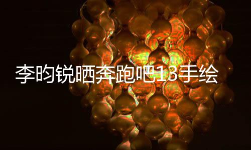 李昀銳曬奔跑吧13手繪畫，展現(xiàn)獨(dú)特藝術(shù)魅力