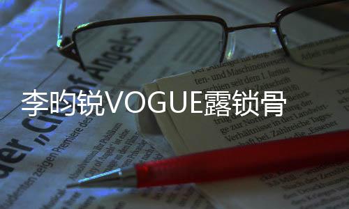 李昀銳VOGUE露鎖骨大片——時尚魅力的完美詮釋